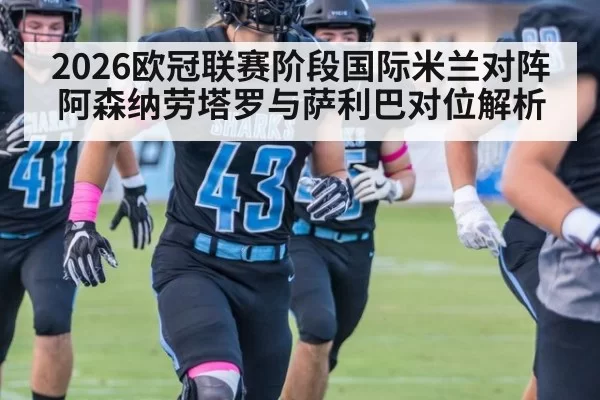 2026欧冠联赛阶段国际米兰对阵阿森纳劳塔罗与萨利巴对位解析